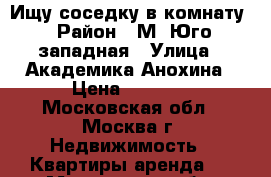 Ищу соседку в комнату › Район ­ М. Юго-западная › Улица ­ Академика Анохина › Цена ­ 8 370 - Московская обл., Москва г. Недвижимость » Квартиры аренда   . Московская обл.